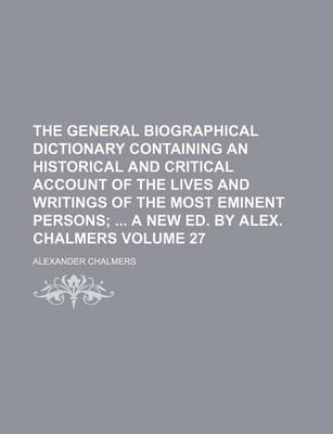 Book cover for The General Biographical Dictionary Containing an Historical and Critical Account of the Lives and Writings of the Most Eminent Persons Volume 27; A New Ed. by Alex. Chalmers