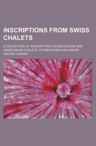 Cover of Inscriptions from Swiss Chalets; A Collection of Inscriptions Found Outside and Inside Swiss Chalets, Storehouses and Sheds