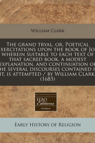 Cover of The Grand Tryal, Or, Poetical Exercitations Upon the Book of Job Wherein Suitable to Each Text of That Sacred Book, a Modest Explanation, and Continuation of the Several Discourses Contained in It, Is Attempted / By William Clark. (1685)
