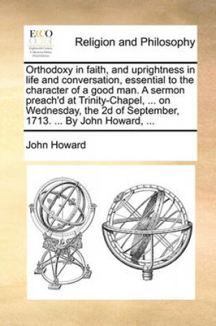 Cover of Orthodoxy in Faith, and Uprightness in Life and Conversation, Essential to the Character of a Good Man. a Sermon Preach'd at Trinity-Chapel, ... on Wednesday, the 2D of September, 1713. ... by John Howard, ...