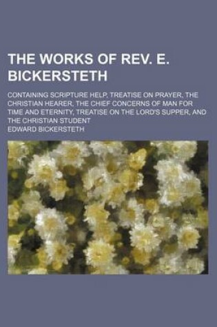 Cover of The Works of REV. E. Bickersteth; Containing Scripture Help, Treatise on Prayer, the Christian Hearer, the Chief Concerns of Man for Time and Eternity, Treatise on the Lord's Supper, and the Christian Student