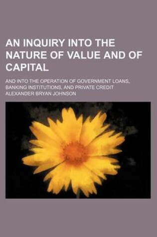 Cover of An Inquiry Into the Nature of Value and of Capital; And Into the Operation of Government Loans, Banking Institutions, and Private Credit