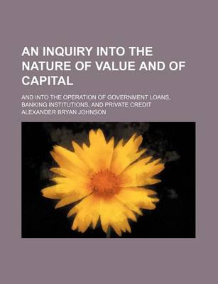 Book cover for An Inquiry Into the Nature of Value and of Capital; And Into the Operation of Government Loans, Banking Institutions, and Private Credit