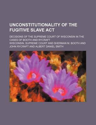 Book cover for Unconstitutionality of the Fugitive Slave ACT; Decisions of the Supreme Court of Wisconsin in the Cases of Booth and Rycraft