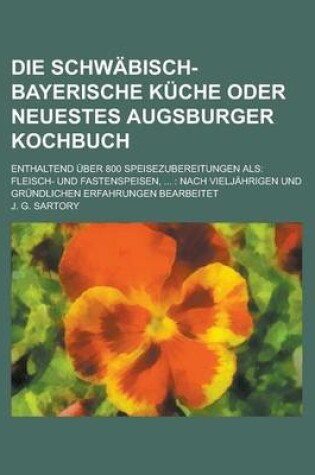 Cover of Die Schwabisch-Bayerische Kuche Oder Neuestes Augsburger Kochbuch; Enthaltend Uber 800 Speisezubereitungen ALS