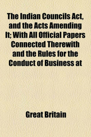 Cover of The Indian Councils ACT, and the Acts Amending It; With All Official Papers Connected Therewith and the Rules for the Conduct of Business at