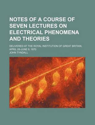 Book cover for Notes of a Course of Seven Lectures on Electrical Phenomena and Theories; Delivered at the Royal Institution of Great Britain, April 28-June 9, 1870