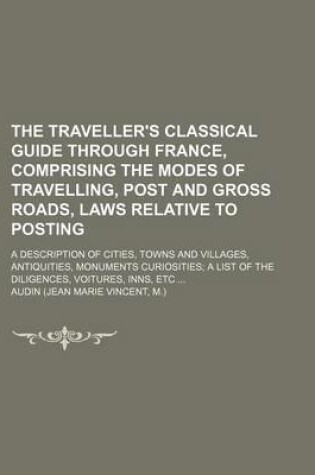 Cover of The Traveller's Classical Guide Through France, Comprising the Modes of Travelling, Post and Gross Roads, Laws Relative to Posting; A Description of Cities, Towns and Villages, Antiquities, Monuments Curiosities; A List of the Diligences, Voitures, Inns, Etc .