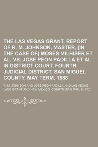 Cover of The Las Vegas Grant, Report of R. M. Johnson, Master, [In the Case Of] Moses Milhiser et al. vs. Jose Peon Padilla et al. in District Court, Fourth Judicial District, San Miguel County, May Term, 1888
