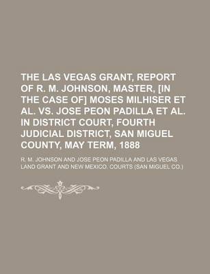 Book cover for The Las Vegas Grant, Report of R. M. Johnson, Master, [In the Case Of] Moses Milhiser et al. vs. Jose Peon Padilla et al. in District Court, Fourth Judicial District, San Miguel County, May Term, 1888