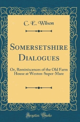 Cover of Somersetshire Dialogues: Or, Reminiscences of the Old Farm House at Weston-Super-Mare (Classic Reprint)