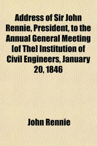 Cover of Address of Sir John Rennie, President, to the Annual General Meeting [Of The] Institution of Civil Engineers, January 20, 1846