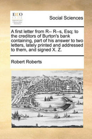 Cover of A First Letter from R-- R--S, Esq; To the Creditors of Burton's Bank Containing, Part of His Answer to Two Letters, Lately Printed and Addressed to Them, and Signed X. Z.