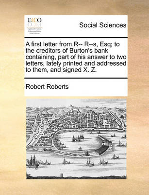 Book cover for A First Letter from R-- R--S, Esq; To the Creditors of Burton's Bank Containing, Part of His Answer to Two Letters, Lately Printed and Addressed to Them, and Signed X. Z.