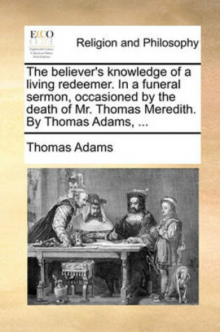 Cover of The Believer's Knowledge of a Living Redeemer. in a Funeral Sermon, Occasioned by the Death of Mr. Thomas Meredith. by Thomas Adams, ...