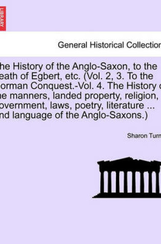 Cover of The History of the Anglo-Saxon, to the Death of Egbert, Etc. (Vol. 2, 3. to the Norman Conquest.-Vol. 4. the History of the Manners, Landed Property, Religion, Government, Laws, Poetry, Literature Language of the Anglo-Saxons.) Vol. II. Third Edition