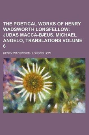 Cover of The Poetical Works of Henry Wadsworth Longfellow Volume 6; Judas Macca-Baeus. Michael Angelo, Translations