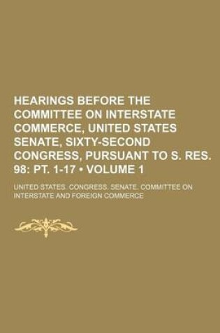 Cover of Hearings Before the Committee on Interstate Commerce, United States Senate, Sixty-Second Congress, Pursuant to S. Res. 98 (Volume 1); PT. 1-17