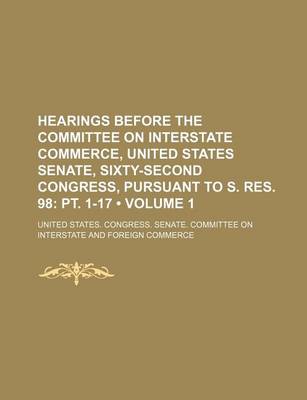 Book cover for Hearings Before the Committee on Interstate Commerce, United States Senate, Sixty-Second Congress, Pursuant to S. Res. 98 (Volume 1); PT. 1-17