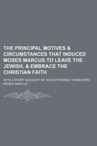 Cover of The Principal Motives & Circumstances That Induced Moses Marcus to Leave the Jewish, & Embrace the Christian Faith; With a Short Account of His Sufferings Thereupon