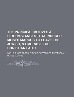 Book cover for The Principal Motives & Circumstances That Induced Moses Marcus to Leave the Jewish, & Embrace the Christian Faith; With a Short Account of His Sufferings Thereupon