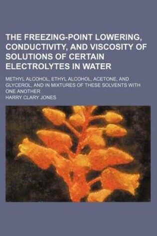 Cover of The Freezing-Point Lowering, Conductivity, and Viscosity of Solutions of Certain Electrolytes in Water; Methyl Alcohol, Ethyl Alcohol, Acetone, and Gl