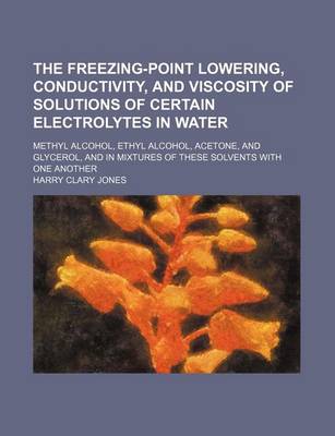 Book cover for The Freezing-Point Lowering, Conductivity, and Viscosity of Solutions of Certain Electrolytes in Water; Methyl Alcohol, Ethyl Alcohol, Acetone, and Gl