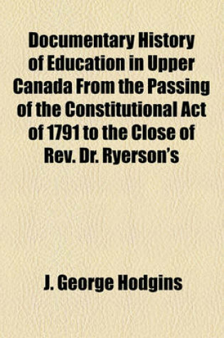 Cover of Documentary History of Education in Upper Canada from the Passing of the Constitutional Act of 1791 to the Close of REV. Dr. Ryerson's