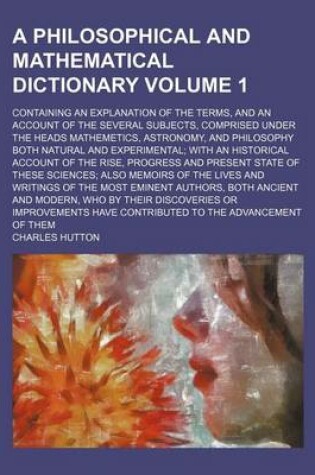 Cover of A Philosophical and Mathematical Dictionary Volume 1; Containing an Explanation of the Terms, and an Account of the Several Subjects, Comprised Under the Heads Mathemetics, Astronomy, and Philosophy Both Natural and Experimental; With an Historical Accou