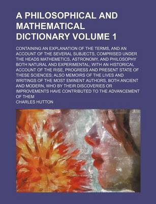 Book cover for A Philosophical and Mathematical Dictionary Volume 1; Containing an Explanation of the Terms, and an Account of the Several Subjects, Comprised Under the Heads Mathemetics, Astronomy, and Philosophy Both Natural and Experimental; With an Historical Accou