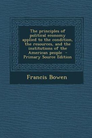 Cover of The Principles of Political Economy Applied to the Condition, the Resources, and the Institutions of the American People - Primary Source Edition