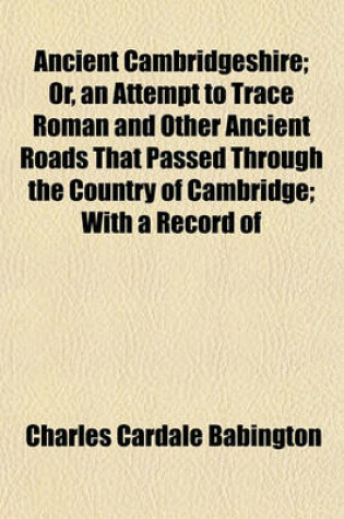 Cover of Ancient Cambridgeshire; Or, an Attempt to Trace Roman and Other Ancient Roads That Passed Through the Country of Cambridge; With a Record of