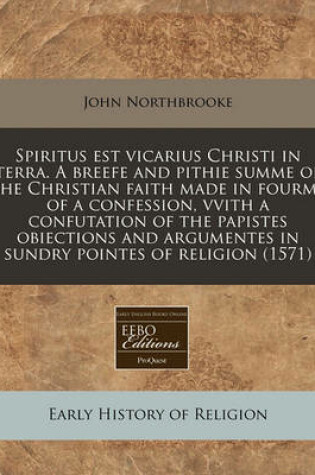 Cover of Spiritus Est Vicarius Christi in Terra. a Breefe and Pithie Summe of the Christian Faith Made in Fourme of a Confession, Vvith a Confutation of the Papistes Obiections and Argumentes in Sundry Pointes of Religion (1571)