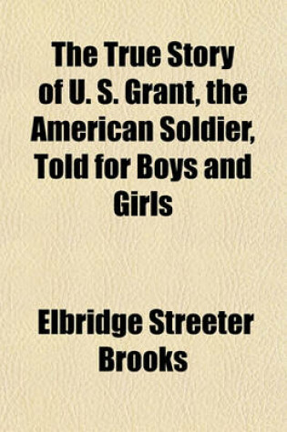 Cover of The True Story of U. S. Grant, the American Soldier, Told for Boys and Girls