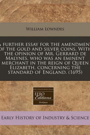 Cover of A Further Essay for the Amendment of the Gold and Silver Coins. with the Opinion of Mr. Gerrard de Malynes, Who Was an Eminent Merchant in the Reign of Queen Elizabeth, Concerning the Standard of England. (1695)