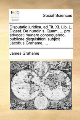 Cover of Disputatio Juridica, Ad Tit. XI. Lib. L. Digest. de Nundinis. Quam, ... Pro Advocati Munere Consequendo, Publicae Disquisitioni Subjicit Jacobus Grahame, ...