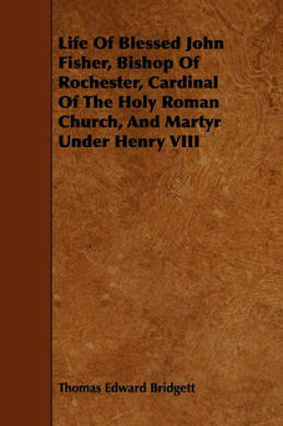 Cover of Life Of Blessed John Fisher, Bishop Of Rochester, Cardinal Of The Holy Roman Church, And Martyr Under Henry VIII