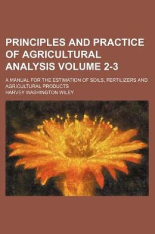 Cover of Principles and Practice of Agricultural Analysis Volume 2-3; A Manual for the Estimation of Soils, Fertilizers and Agricultural Products