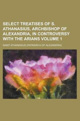 Cover of Select Treatises of S. Athanasius, Archbishop of Alexandria, in Controversy with the Arians Volume 1