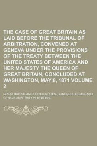 Cover of The Case of Great Britain as Laid Before the Tribunal of Arbitration, Convened at Geneva Under the Provisions of the Treaty Between the United States of America and Her Majesty the Queen of Great Britain, Concluded at Washington, Volume 2