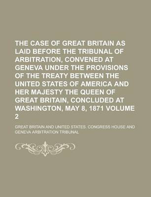 Book cover for The Case of Great Britain as Laid Before the Tribunal of Arbitration, Convened at Geneva Under the Provisions of the Treaty Between the United States of America and Her Majesty the Queen of Great Britain, Concluded at Washington, Volume 2