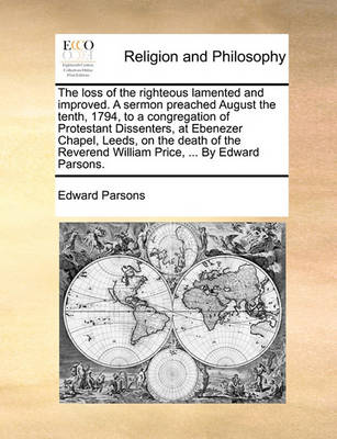 Book cover for The Loss of the Righteous Lamented and Improved. a Sermon Preached August the Tenth, 1794, to a Congregation of Protestant Dissenters, at Ebenezer Chapel, Leeds, on the Death of the Reverend William Price, ... by Edward Parsons.