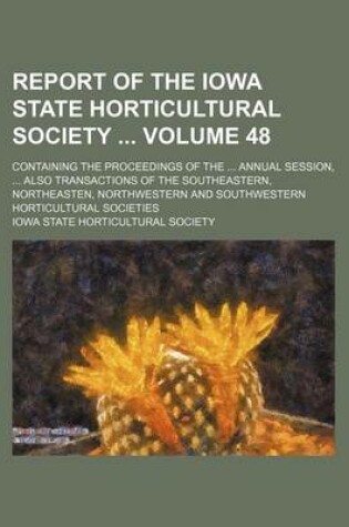 Cover of Report of the Iowa State Horticultural Society Volume 48; Containing the Proceedings of the Annual Session, Also Transactions of the Southeastern, Northeasten, Northwestern and Southwestern Horticultural Societies