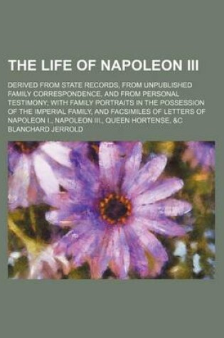 Cover of The Life of Napoleon III (Volume 3); Derived from State Records, from Unpublished Family Correspondence, and from Personal Testimony with Family Portraits in the Possession of the Imperial Family, and Facsimiles of Letters of Napoleon I., Napoleon III., Queen