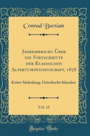 Cover of Jahresbericht Über die Fortschritte der Klassischen Altertumswissenschaft, 1878, Vol. 13: Erster Abtheilung, Griechische Klassiker (Classic Reprint)