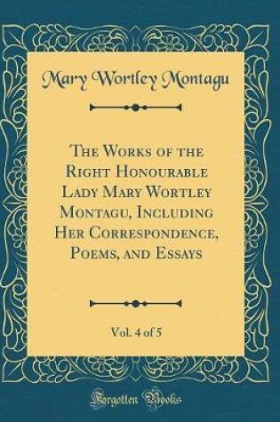 Cover of The Works of the Right Honourable Lady Mary Wortley Montagu, Including Her Correspondence, Poems, and Essays, Vol. 4 of 5 (Classic Reprint)