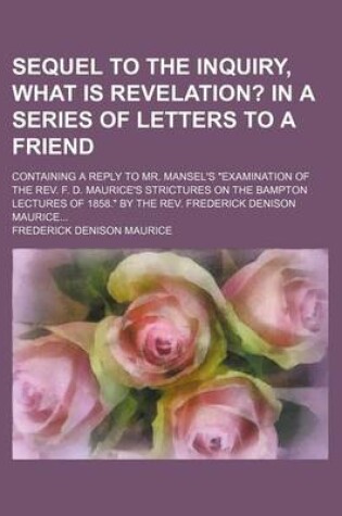 Cover of Sequel to the Inquiry, What Is Revelation?; In a Series of Letters to a Friend. Containing a Reply to Mr. Mansel's Examination of the REV. F. D. Mauri