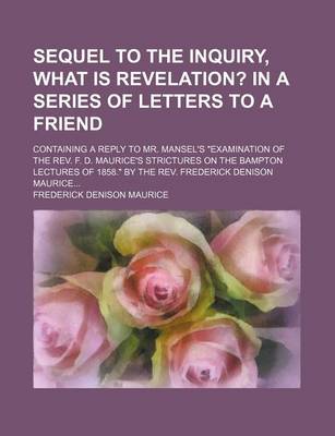 Book cover for Sequel to the Inquiry, What Is Revelation?; In a Series of Letters to a Friend. Containing a Reply to Mr. Mansel's Examination of the REV. F. D. Mauri