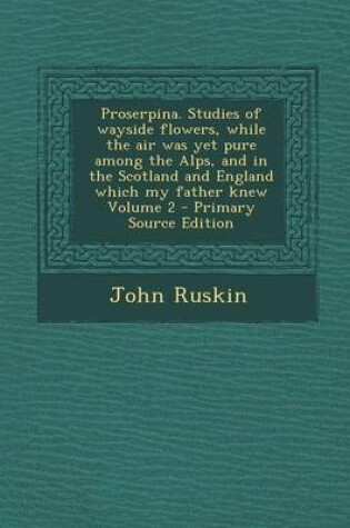 Cover of Proserpina. Studies of Wayside Flowers, While the Air Was Yet Pure Among the Alps, and in the Scotland and England Which My Father Knew Volume 2 - Pri