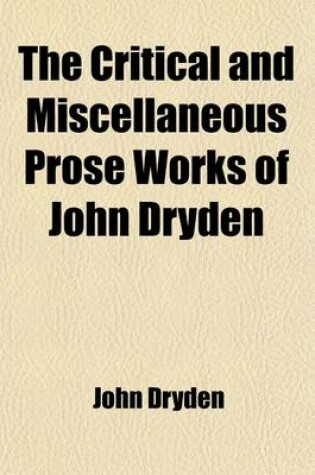 Cover of The Critical and Miscellaneous Prose Works of John Dryden, (Volume 3); Now First Collected with Notes and Illustrations an Account of the Life and Writingss of the Author, Grounded on Original and Authentick Documents and a Collection of His Letters, the